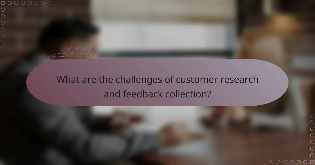 What are the challenges of customer research and feedback collection?